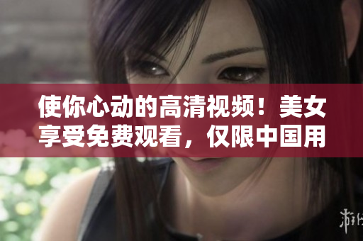使你心动的高清视频！美女享受免费观看，仅限中国用户