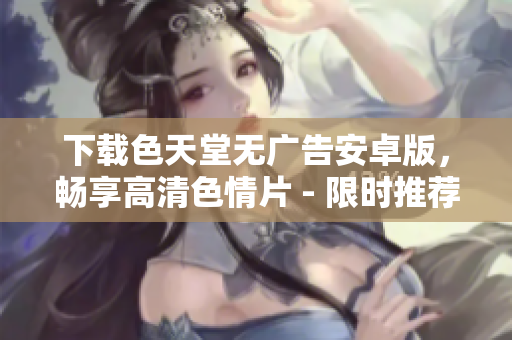下载色天堂无广告安卓版，畅享高清色情片 - 限时推荐