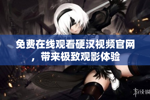 免费在线观看硬汉视频官网，带来极致观影体验