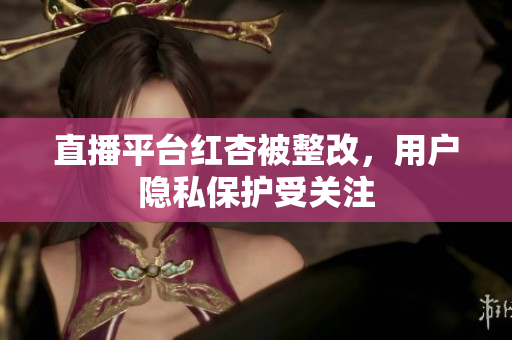 直播平台红杏被整改，用户隐私保护受关注