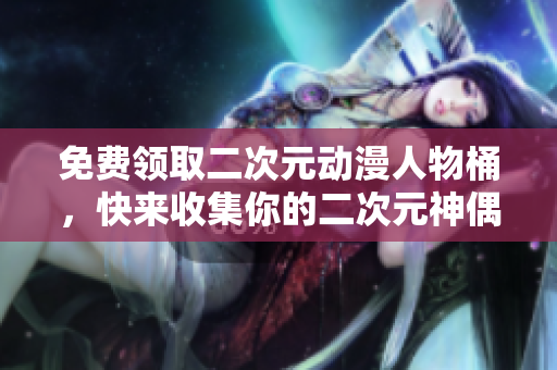 免费领取二次元动漫人物桶，快来收集你的二次元神偶像！