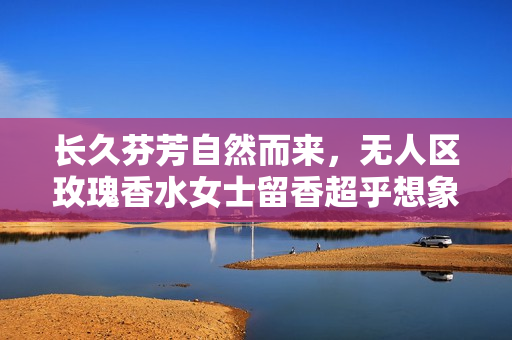长久芬芳自然而来，无人区玫瑰香水女士留香超乎想象