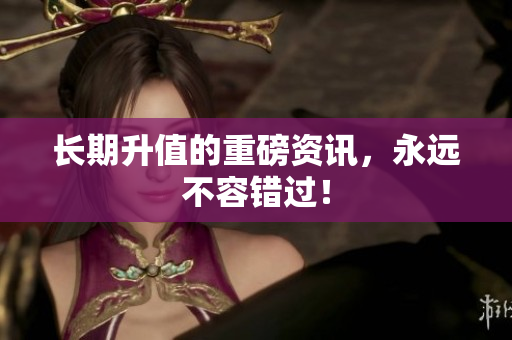 长期升值的重磅资讯，永远不容错过！