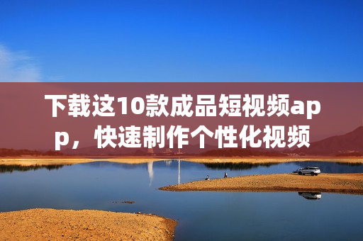 下载这10款成品短视频app，快速制作个性化视频