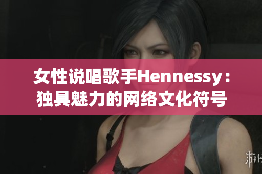 女性说唱歌手Hennessy：独具魅力的网络文化符号