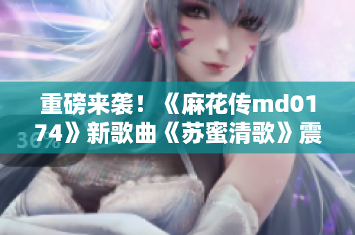 重磅来袭！《麻花传md0174》新歌曲《苏蜜清歌》震撼发布
