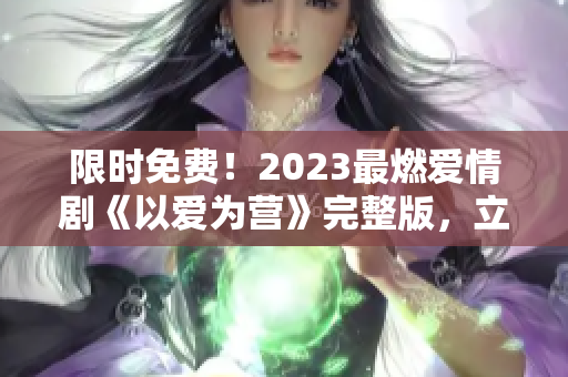 限时免费！2023最燃爱情剧《以爱为营》完整版，立即观看！