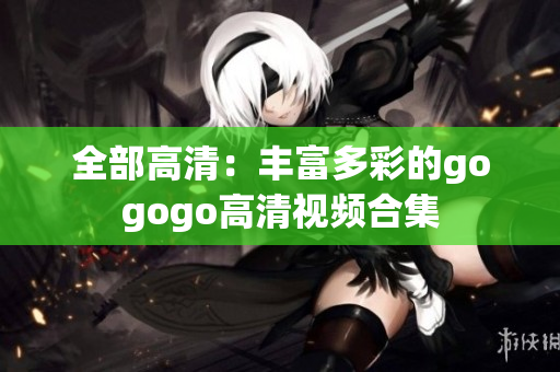 全部高清：丰富多彩的gogogo高清视频合集
