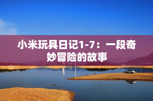 小米玩具日记1-7：一段奇妙冒险的故事