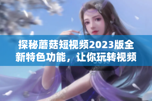 探秘蘑菇短视频2023版全新特色功能，让你玩转视频营销！