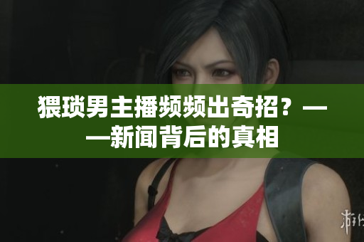 猥琐男主播频频出奇招？——新闻背后的真相