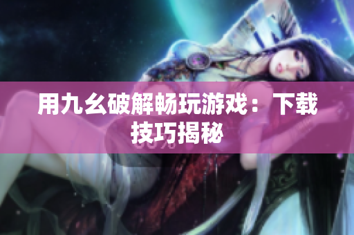 用九幺破解畅玩游戏：下载技巧揭秘
