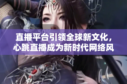 直播平台引领全球新文化，心跳直播成为新时代网络风向标