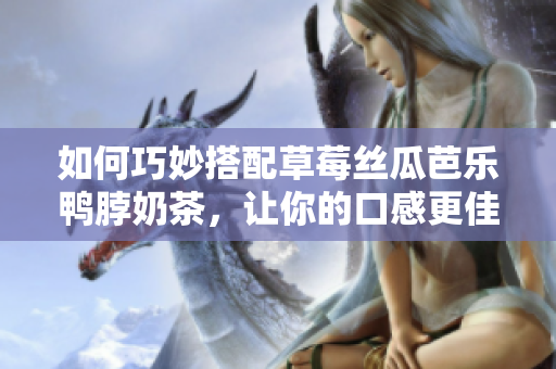 如何巧妙搭配草莓丝瓜芭乐鸭脖奶茶，让你的口感更佳？