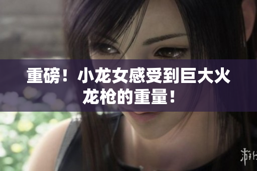 重磅！小龙女感受到巨大火龙枪的重量！