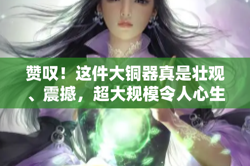 赞叹！这件大铜器真是壮观、震撼，超大规模令人心生敬畏
