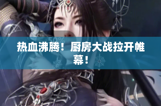 热血沸腾！厨房大战拉开帷幕！