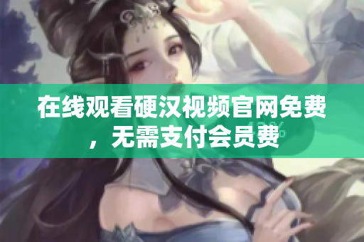在线观看硬汉视频官网免费，无需支付会员费