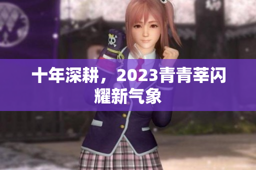 十年深耕，2023青青莘闪耀新气象