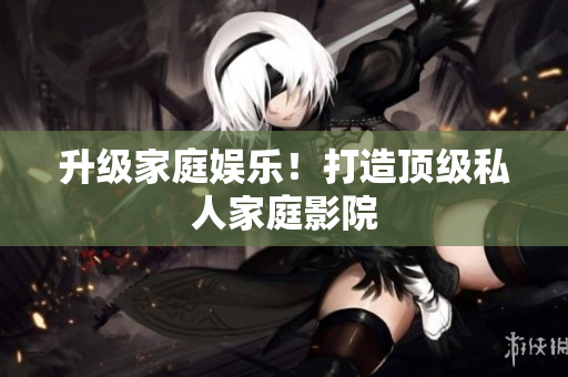 升级家庭娱乐！打造顶级私人家庭影院