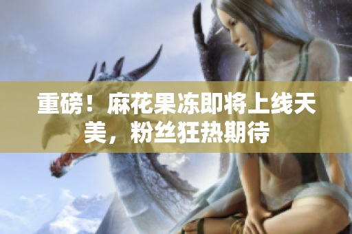 重磅！麻花果冻即将上线天美，粉丝狂热期待