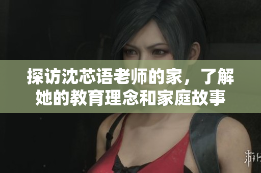 探访沈芯语老师的家，了解她的教育理念和家庭故事