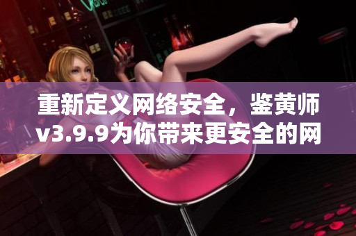 重新定义网络安全，鉴黄师v3.9.9为你带来更安全的网络体验