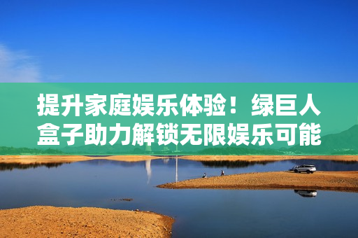 提升家庭娱乐体验！绿巨人盒子助力解锁无限娱乐可能