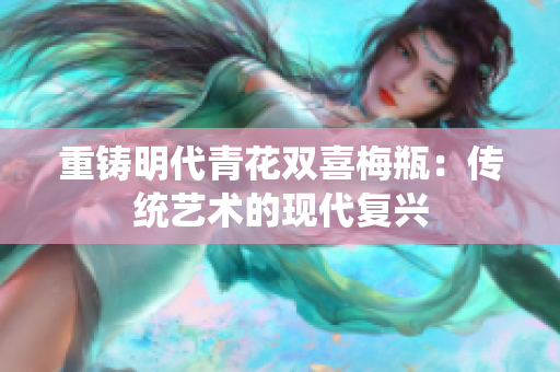 重铸明代青花双喜梅瓶：传统艺术的现代复兴