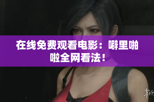 在线免费观看电影：噼里啪啦全网看法！