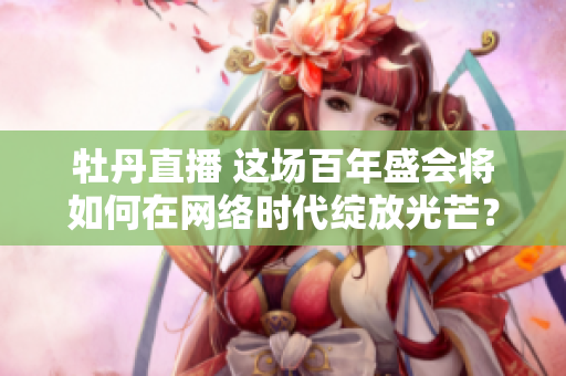 牡丹直播 这场百年盛会将如何在网络时代绽放光芒？