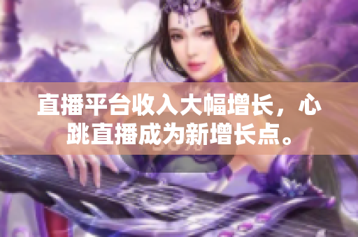直播平台收入大幅增长，心跳直播成为新增长点。