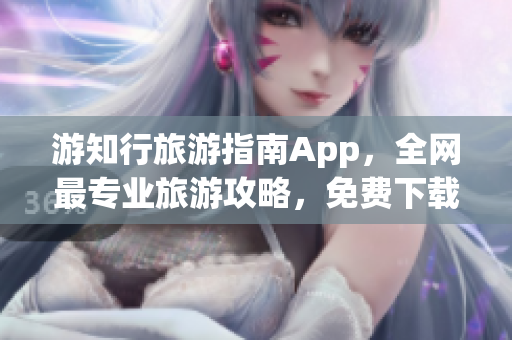 游知行旅游指南App，全网最专业旅游攻略，免费下载安装！