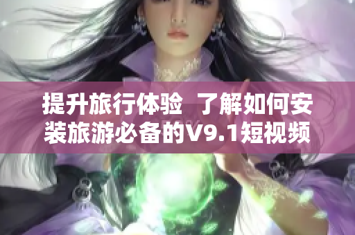 提升旅行体验  了解如何安装旅游必备的V9.1短视频素材