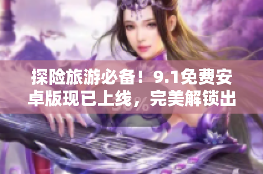 探险旅游必备！9.1免费安卓版现已上线，完美解锁出行新体验