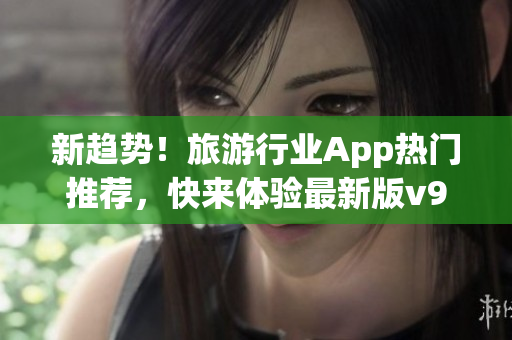 新趋势！旅游行业App热门推荐，快来体验最新版v9.1！