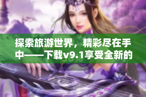 探索旅游世界，精彩尽在手中——下载v9.1享受全新的旅游体验