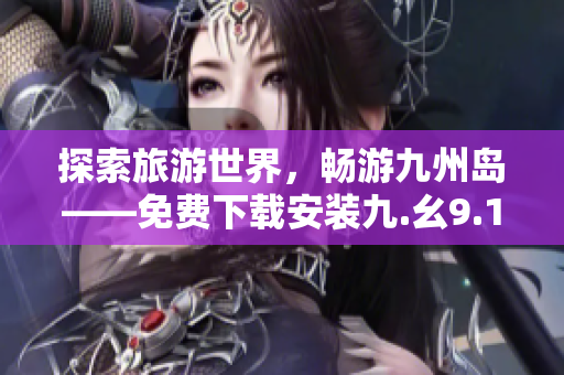 探索旅游世界，畅游九州岛——免费下载安装九.幺9.1体验！