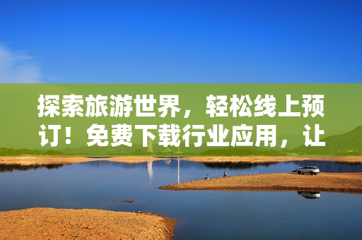 探索旅游世界，轻松线上预订！免费下载行业应用，让旅程更畅享
