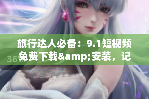 旅行达人必备：9.1短视频免费下载&安装，记录旅途美好瞬间