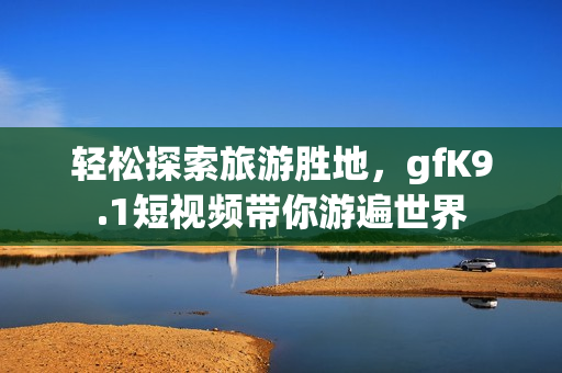 轻松探索旅游胜地，gfK9.1短视频带你游遍世界
