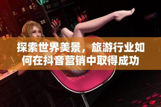 探索世界美景，旅游行业如何在抖音营销中取得成功