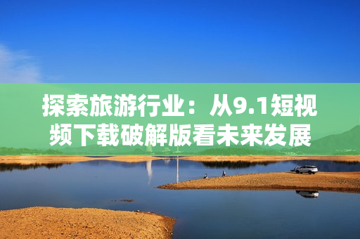 探索旅游行业：从9.1短视频下载破解版看未来发展