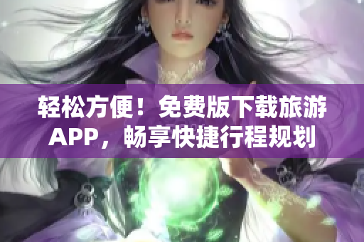 轻松方便！免费版下载旅游APP，畅享快捷行程规划