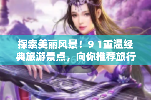探索美丽风景！9 1重温经典旅游景点，向你推荐旅行胜地