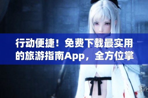 行动便捷！免费下载最实用的旅游指南App，全方位掌握旅游攻略