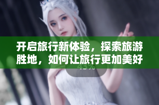 开启旅行新体验，探索旅游胜地，如何让旅行更加美好？