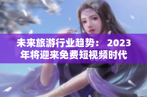 未来旅游行业趋势： 2023年将迎来免费短视频时代