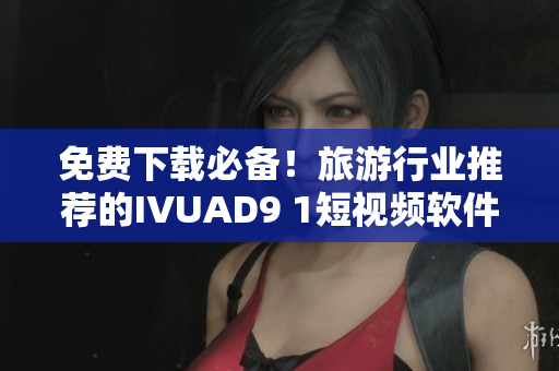 免费下载必备！旅游行业推荐的IVUAD9 1短视频软件安装攻略