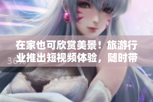 在家也可欣赏美景！旅游行业推出短视频体验，随时带你走遍全球